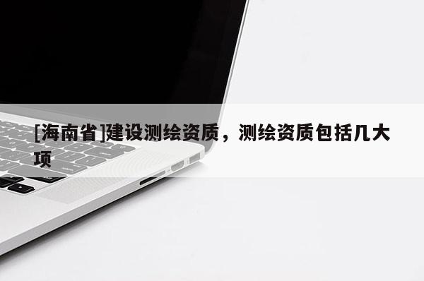 [海南省]建設測繪資質，測繪資質包括幾大項