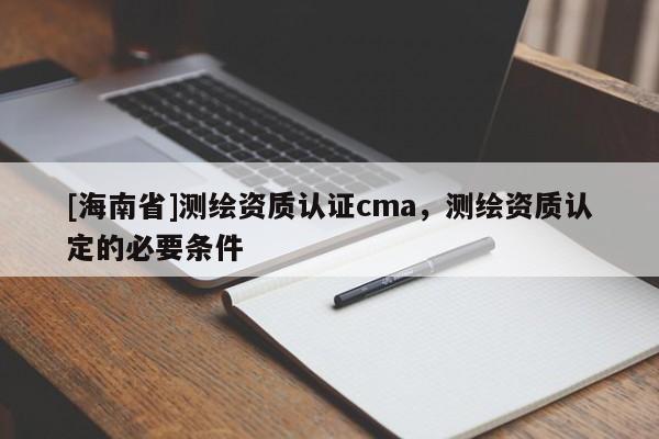[海南省]測繪資質(zhì)認證cma，測繪資質(zhì)認定的必要條件