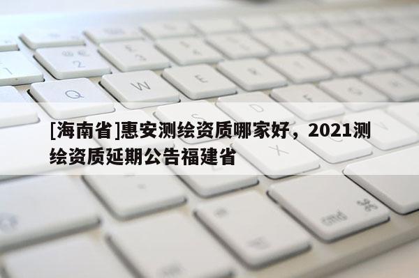 [海南省]惠安測繪資質哪家好，2021測繪資質延期公告福建省