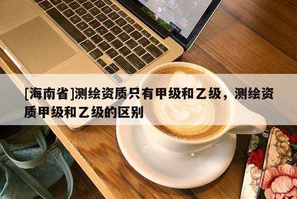 [海南省]測繪資質只有甲級和乙級，測繪資質甲級和乙級的區別