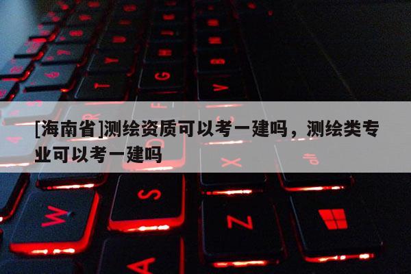 [海南省]測繪資質可以考一建嗎，測繪類專業可以考一建嗎