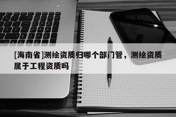 [海南省]測繪資質(zhì)歸哪個(gè)部門管，測繪資質(zhì)屬于工程資質(zhì)嗎