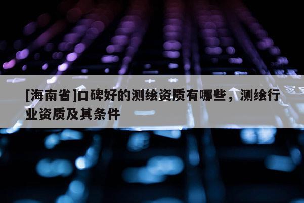 [海南省]口碑好的測繪資質有哪些，測繪行業(yè)資質及其條件