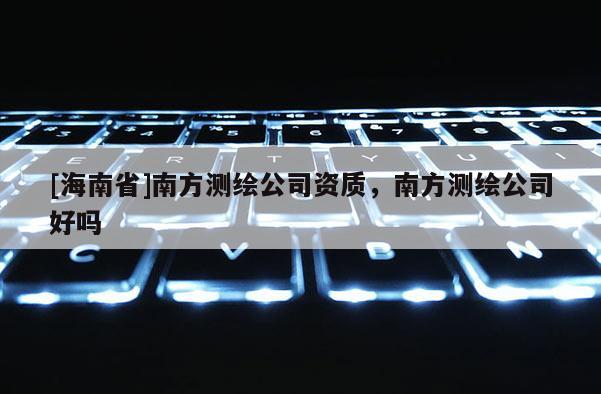 [海南省]南方測繪公司資質，南方測繪公司好嗎