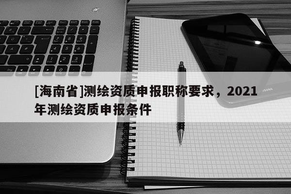 [海南省]測(cè)繪資質(zhì)申報(bào)職稱要求，2021年測(cè)繪資質(zhì)申報(bào)條件