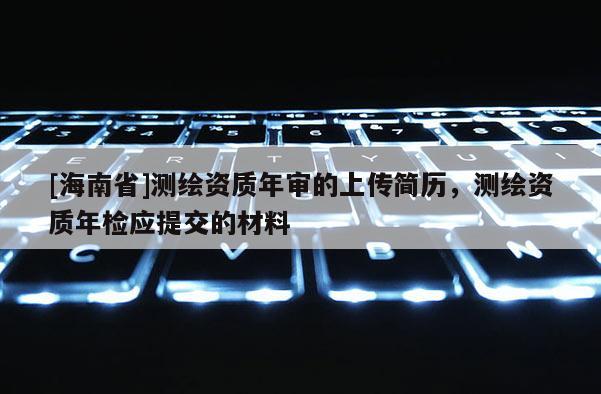 [海南省]測繪資質年審的上傳簡歷，測繪資質年檢應提交的材料