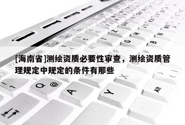 [海南省]測繪資質必要性審查，測繪資質管理規定中規定的條件有那些