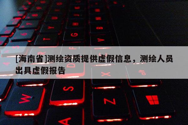 [海南省]測繪資質提供虛假信息，測繪人員出具虛假報告