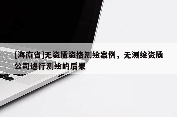 [海南省]無資質資格測繪案例，無測繪資質公司進行測繪的后果