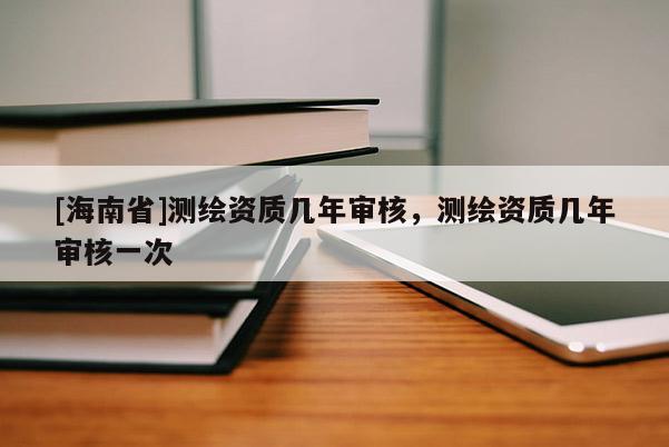 [海南省]測繪資質幾年審核，測繪資質幾年審核一次