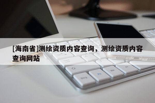 [海南省]測繪資質內容查詢，測繪資質內容查詢網站