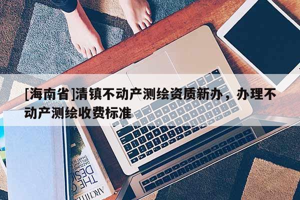 [海南省]清鎮不動產測繪資質新辦，辦理不動產測繪收費標準