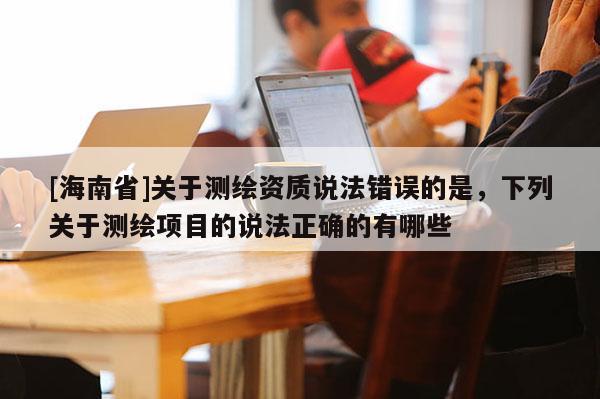 [海南省]關于測繪資質說法錯誤的是，下列關于測繪項目的說法正確的有哪些