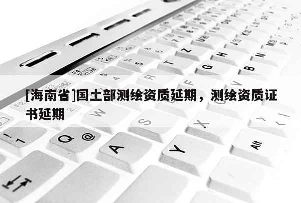 [海南省]國土部測繪資質延期，測繪資質證書延期