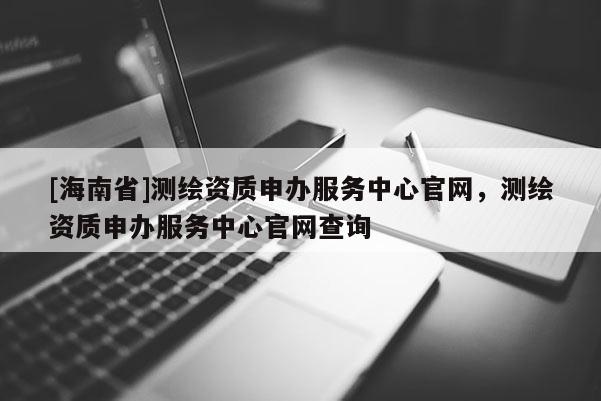 [海南省]測繪資質申辦服務中心官網，測繪資質申辦服務中心官網查詢