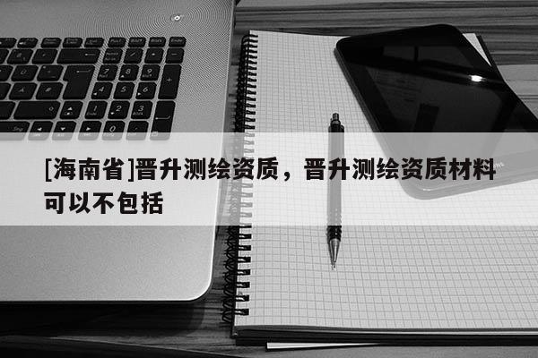 [海南省]晉升測繪資質，晉升測繪資質材料可以不包括
