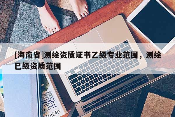 [海南省]測(cè)繪資質(zhì)證書乙級(jí)專業(yè)范圍，測(cè)繪已級(jí)資質(zhì)范圍