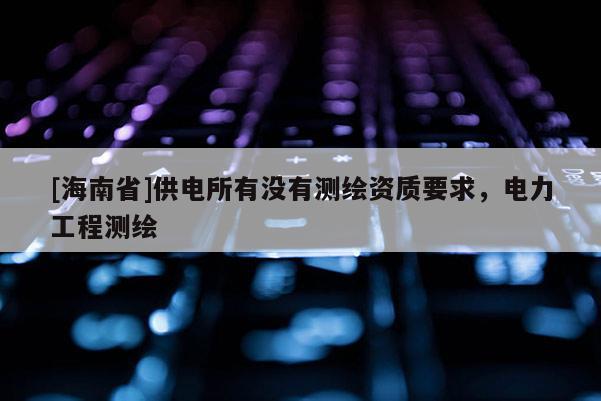 [海南省]供電所有沒有測繪資質要求，電力工程測繪