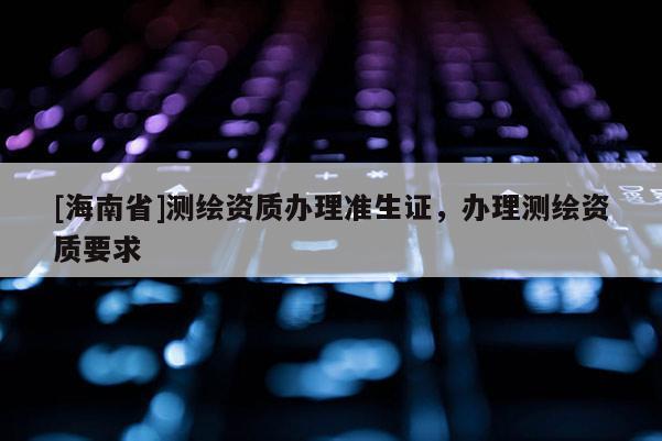 [海南省]測(cè)繪資質(zhì)辦理準(zhǔn)生證，辦理測(cè)繪資質(zhì)要求