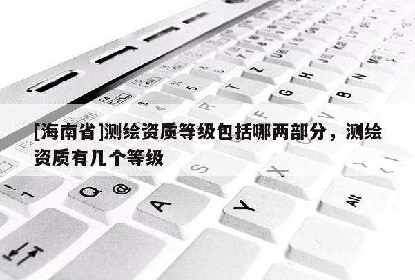 [海南省]測繪資質等級包括哪兩部分，測繪資質有幾個等級
