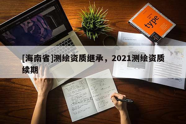 [海南省]測(cè)繪資質(zhì)繼承，2021測(cè)繪資質(zhì)續(xù)期