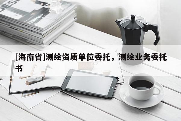 [海南省]測繪資質(zhì)單位委托，測繪業(yè)務(wù)委托書