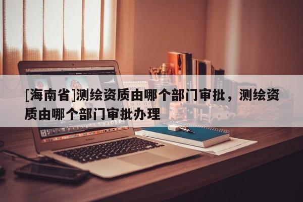 [海南省]測(cè)繪資質(zhì)由哪個(gè)部門(mén)審批，測(cè)繪資質(zhì)由哪個(gè)部門(mén)審批辦理