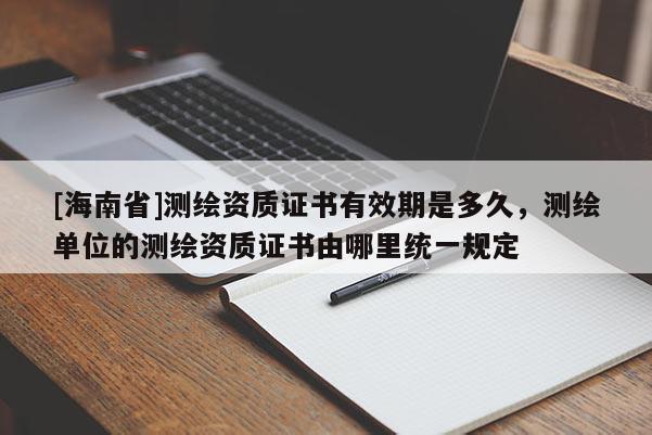 [海南省]測繪資質證書有效期是多久，測繪單位的測繪資質證書由哪里統一規定
