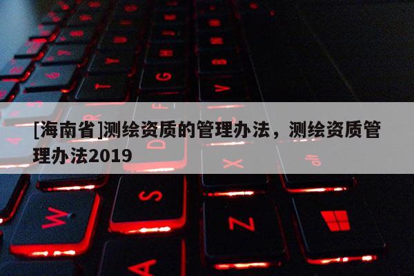 [海南省]測繪資質的管理辦法，測繪資質管理辦法2019