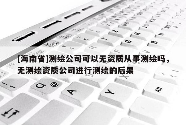 [海南省]測繪公司可以無資質從事測繪嗎，無測繪資質公司進行測繪的后果