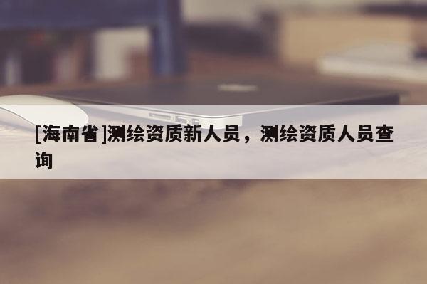[海南省]測繪資質新人員，測繪資質人員查詢