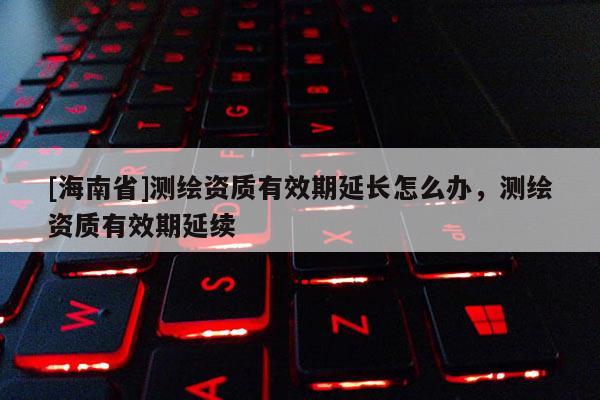 [海南省]測(cè)繪資質(zhì)有效期延長(zhǎng)怎么辦，測(cè)繪資質(zhì)有效期延續(xù)