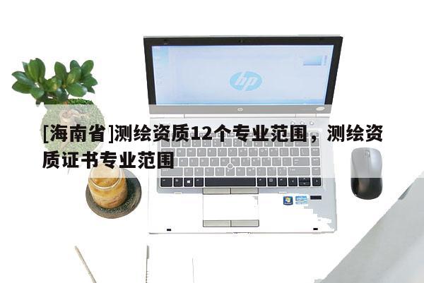 [海南省]測(cè)繪資質(zhì)12個(gè)專(zhuān)業(yè)范圍，測(cè)繪資質(zhì)證書(shū)專(zhuān)業(yè)范圍