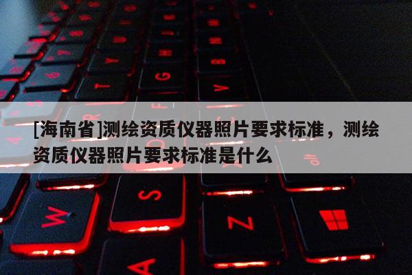 [海南省]測(cè)繪資質(zhì)儀器照片要求標(biāo)準(zhǔn)，測(cè)繪資質(zhì)儀器照片要求標(biāo)準(zhǔn)是什么