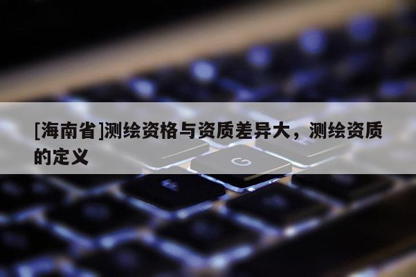 [海南省]測繪資格與資質差異大，測繪資質的定義