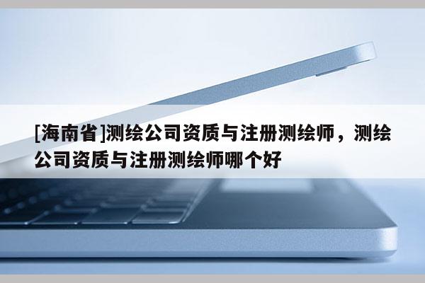 [海南省]測繪公司資質與注冊測繪師，測繪公司資質與注冊測繪師哪個好