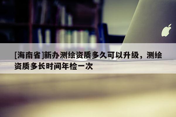 [海南省]新辦測繪資質多久可以升級，測繪資質多長時間年檢一次