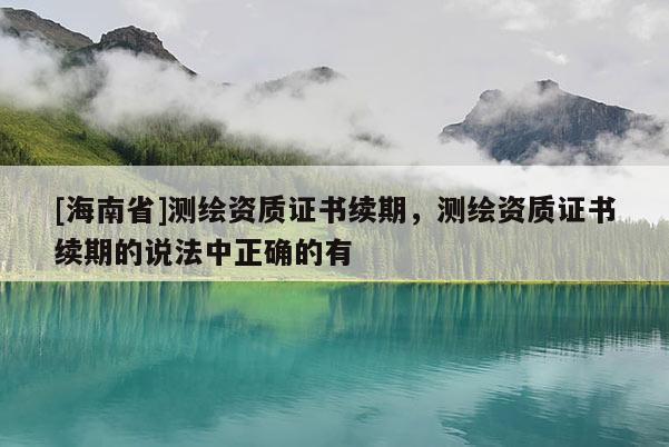 [海南省]測繪資質證書續期，測繪資質證書續期的說法中正確的有