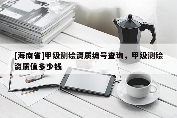 [海南省]甲級測繪資質(zhì)編號查詢，甲級測繪資質(zhì)值多少錢