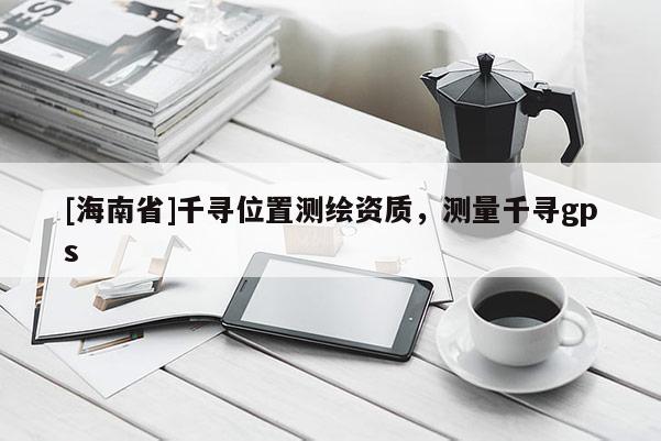 [海南省]千尋位置測(cè)繪資質(zhì)，測(cè)量千尋gps