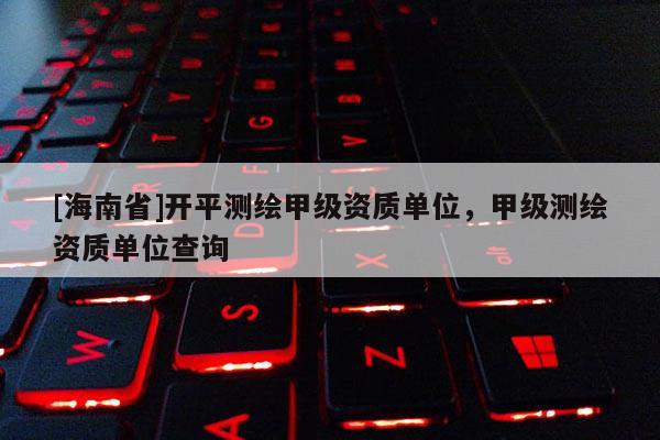[海南省]開平測繪甲級資質單位，甲級測繪資質單位查詢
