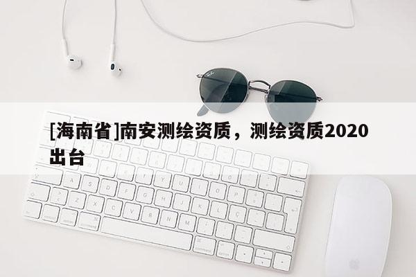 [海南省]南安測繪資質，測繪資質2020出臺