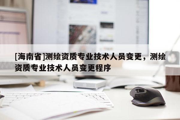 [海南省]測繪資質(zhì)專業(yè)技術(shù)人員變更，測繪資質(zhì)專業(yè)技術(shù)人員變更程序