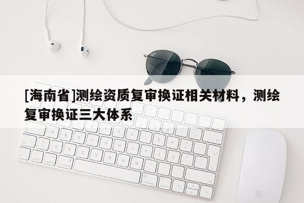 [海南省]測繪資質復審換證相關材料，測繪復審換證三大體系