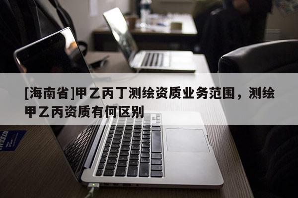 [海南省]甲乙丙丁測繪資質業務范圍，測繪甲乙丙資質有何區別