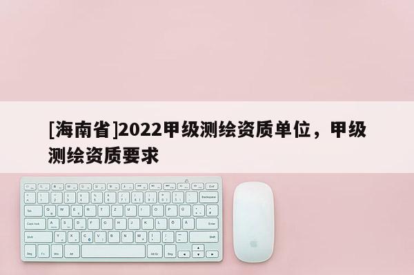 [海南省]2022甲級測繪資質單位，甲級測繪資質要求