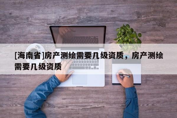 [海南省]房產(chǎn)測繪需要幾級資質(zhì)，房產(chǎn)測繪需要幾級資質(zhì)