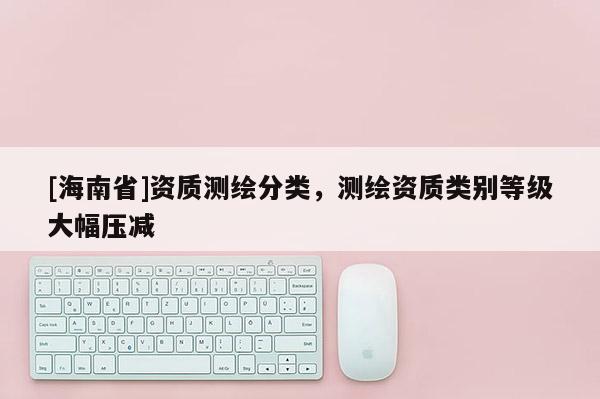 [海南省]資質測繪分類，測繪資質類別等級大幅壓減