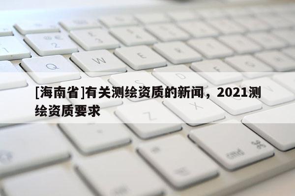 [海南省]有關測繪資質的新聞，2021測繪資質要求