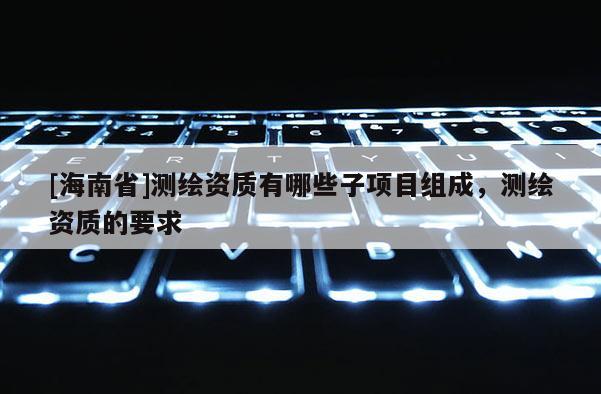 [海南省]測繪資質(zhì)有哪些子項(xiàng)目組成，測繪資質(zhì)的要求